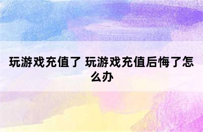 玩游戏充值了 玩游戏充值后悔了怎么办